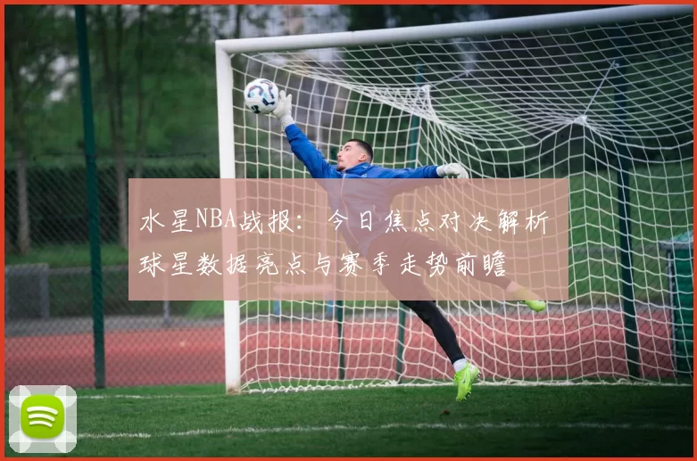 水星NBA战报：今日焦点对决解析 球星数据亮点与赛季走势前瞻
