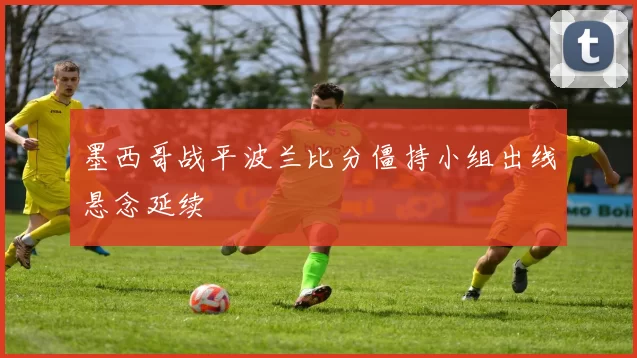 墨西哥战平波兰比分僵持小组出线悬念延续