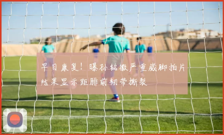 早日康复！曝孙铭徽严重崴脚拍片结果显示距腓前韧带撕裂