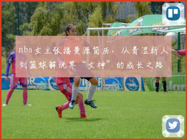nba女主张播曼源简历，从青涩新人到篮球解说界“女神”的成长之路