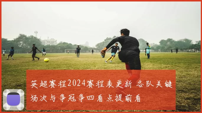 英超赛程2024赛程表更新 各队关键场次与争冠争四看点提前看