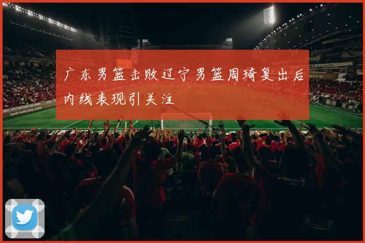 广东男篮击败辽宁男篮周琦复出后内线表现引关注