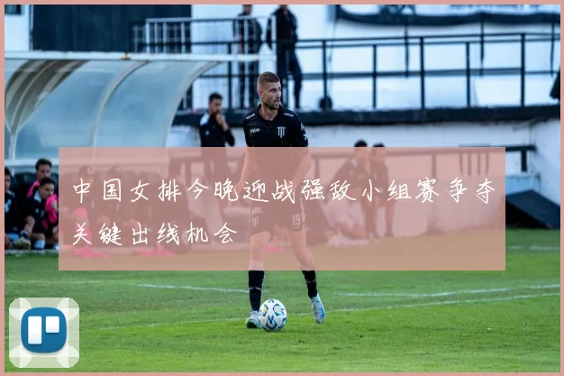 中国女排今晚迎战强敌小组赛争夺关键出线机会