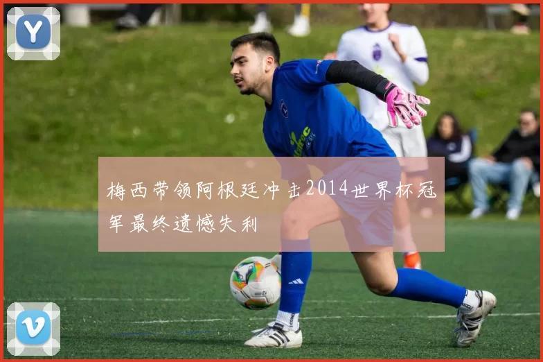 梅西带领阿根廷冲击2014世界杯冠军最终遗憾失利