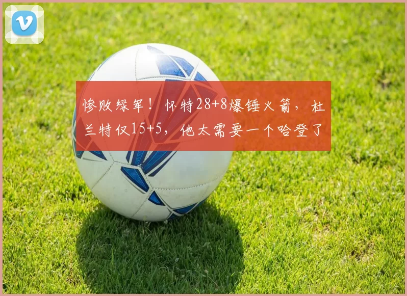 惨败绿军！怀特28+8爆锤火箭，杜兰特仅15+5，他太需要一个哈登了