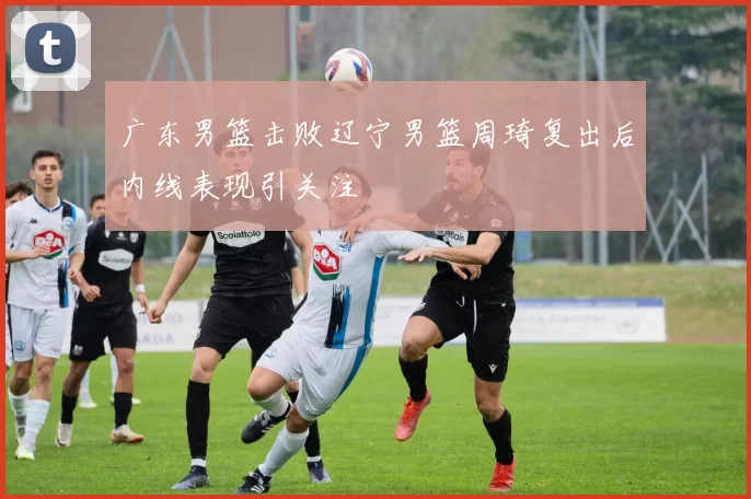 广东男篮击败辽宁男篮周琦复出后内线表现引关注