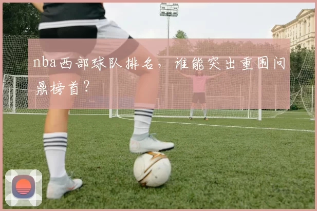 nba西部球队排名，谁能突出重围问鼎榜首？