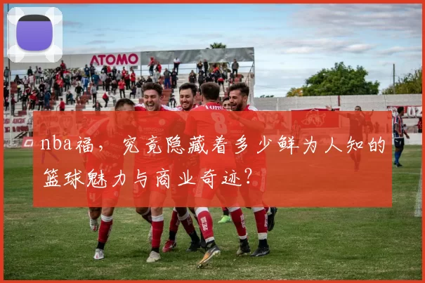 nba福，究竟隐藏着多少鲜为人知的篮球魅力与商业奇迹？
