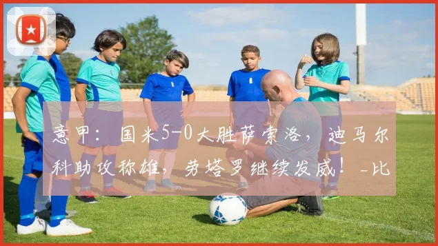 意甲：国米5-0大胜萨索洛，迪马尔科助攻称雄，劳塔罗继续发威！_比赛_胜利_球迷