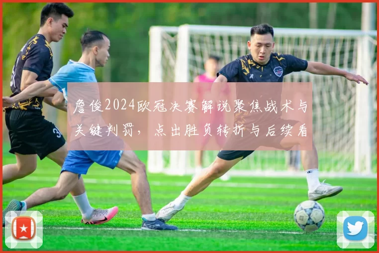 詹俊2024欧冠决赛解说聚焦战术与关键判罚，点出胜负转折与后续看点