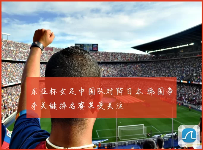 东亚杯女足中国队对阵日本 韩国争夺关键排名赛果受关注
