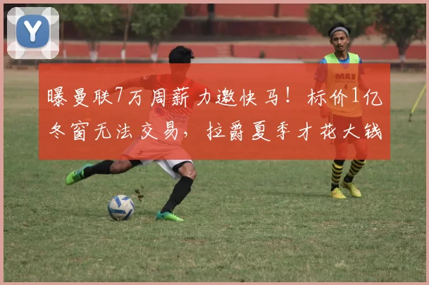 曝曼联7万周薪力邀快马！标价1亿冬窗无法交易，拉爵夏季才花大钱