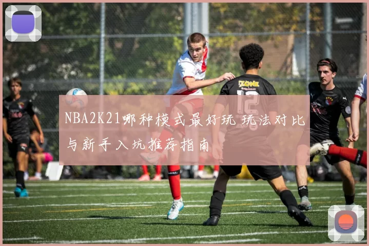NBA2K21哪种模式最好玩 玩法对比与新手入坑推荐指南