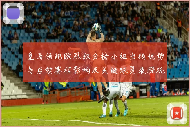 皇马领跑欧冠积分榜小组出线优势与后续赛程影响及关键球员表现观察