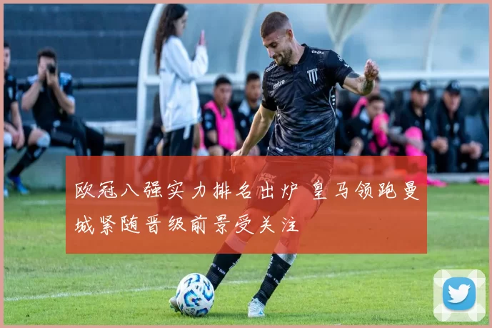 欧冠八强实力排名出炉 皇马领跑曼城紧随晋级前景受关注