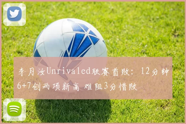 李月汝Unrivaled联赛首败：12分钟6+7创两项新高 难阻3分惜败
