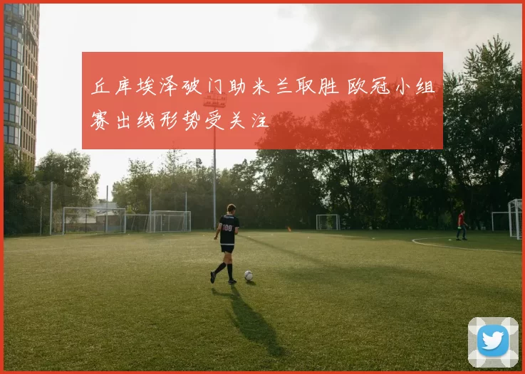 丘库埃泽破门助米兰取胜 欧冠小组赛出线形势受关注