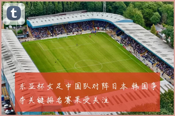 东亚杯女足中国队对阵日本 韩国争夺关键排名赛果受关注