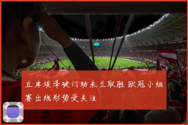 丘库埃泽破门助米兰取胜 欧冠小组赛出线形势受关注