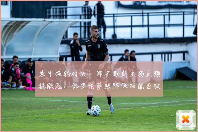 意甲强弱对决！那不勒斯主场止颓稳欧冠，佛罗伦萨残阵保级能否破咒？_客场_进攻_切尔西