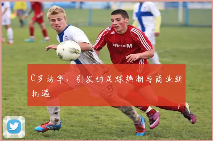 C罗访华，引发的足球热潮与商业新机遇