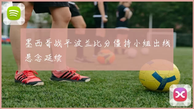 墨西哥战平波兰比分僵持小组出线悬念延续