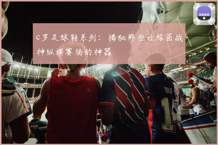c罗足球鞋系列：揭秘那些让绿茵战神纵横赛场的神器