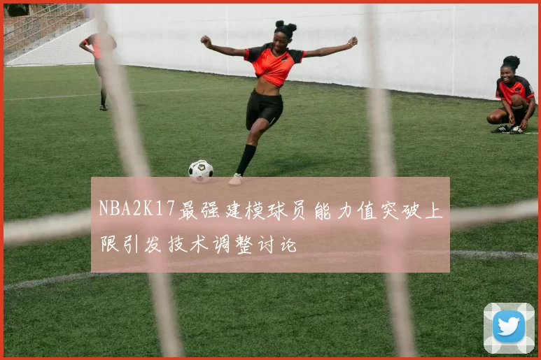 NBA2K17最强建模球员能力值突破上限引发技术调整讨论