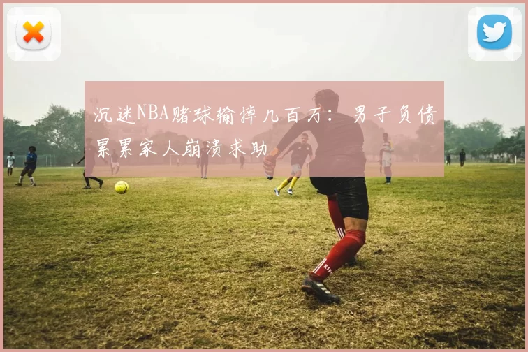 沉迷NBA赌球输掉几百万：男子负债累累家人崩溃求助