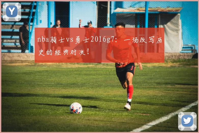 nba骑士vs勇士2016g7：一场改写历史的经典对决！