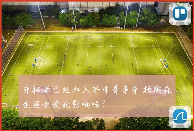 开拓者已经加入字母哥争夺 杨瀚森生涯会受此影响吗？