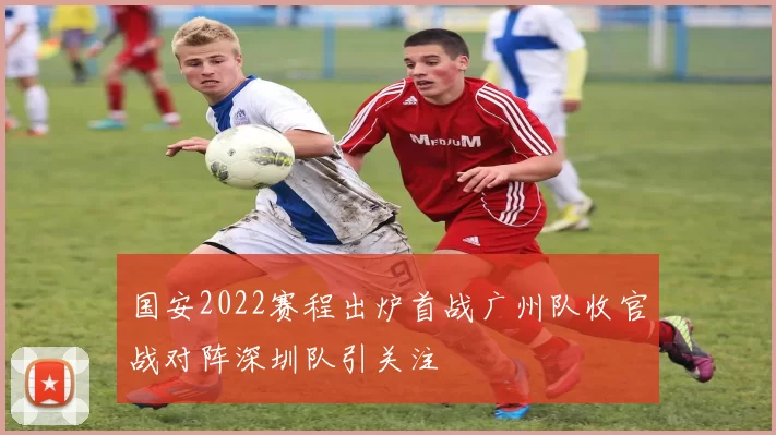 国安2022赛程出炉首战广州队收官战对阵深圳队引关注