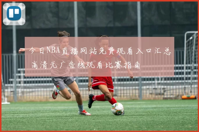 今日NBA直播网站免费观看入口汇总 高清无广告线观看比赛指南