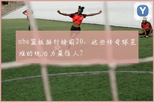 nba篮板排行榜前20，这些传奇球星谁的统治力最惊人？
