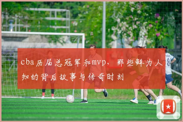 cba历届总冠军和mvp，那些鲜为人知的背后故事与传奇时刻