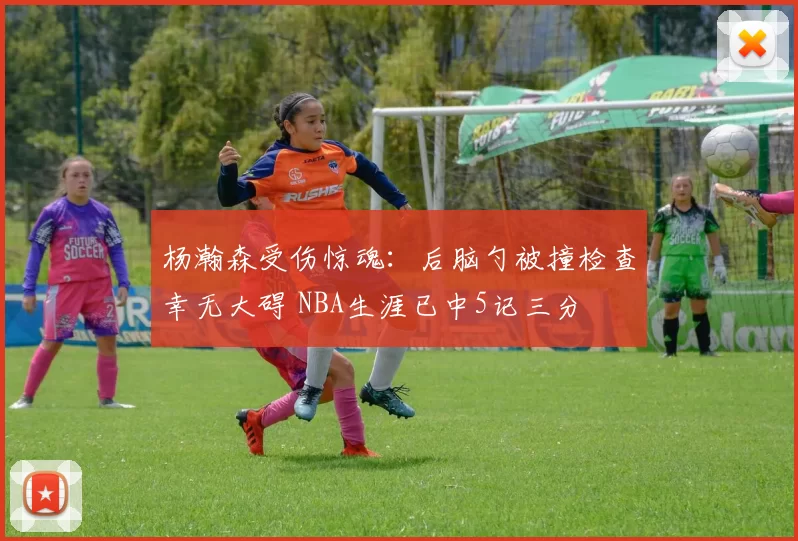 杨瀚森受伤惊魂：后脑勺被撞检查幸无大碍 NBA生涯已中5记三分