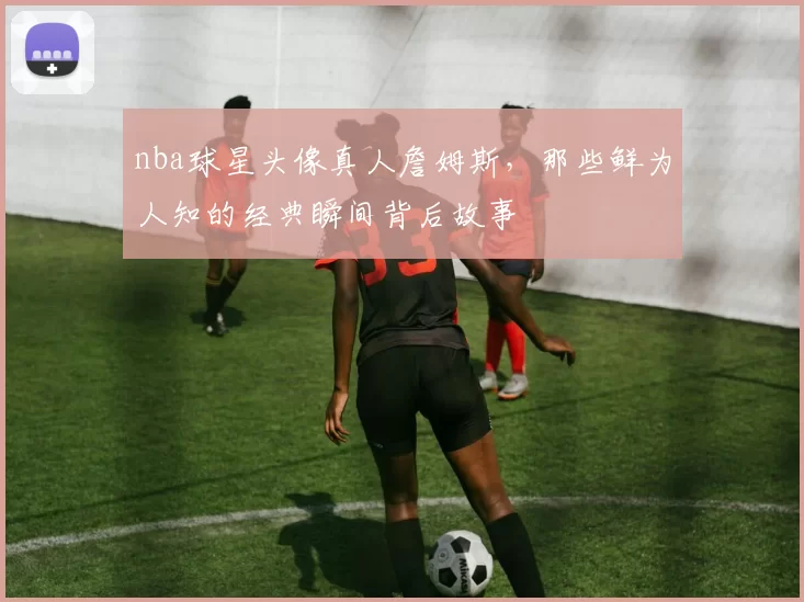 nba球星头像真人詹姆斯，那些鲜为人知的经典瞬间背后故事