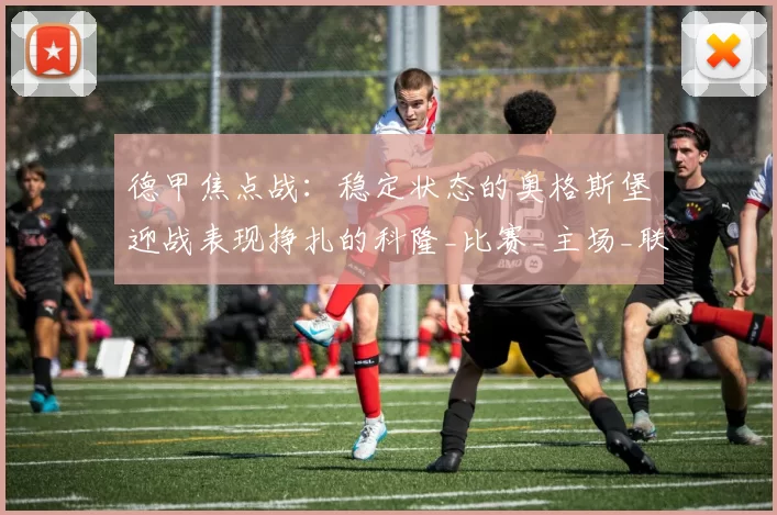 德甲焦点战:稳定状态的奥格斯堡迎战表现挣扎的科隆_比赛_主场_联赛