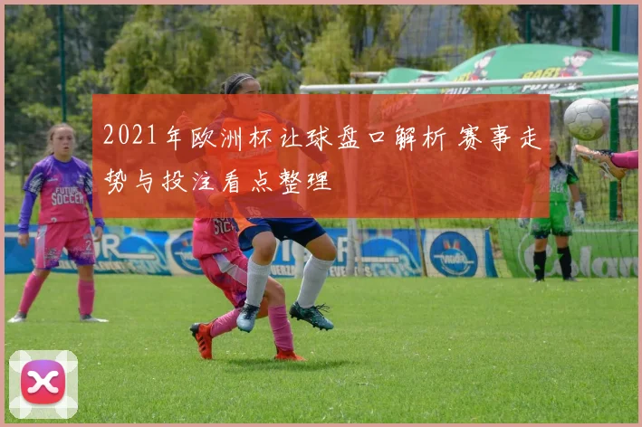 2021年欧洲杯让球盘口解析 赛事走势与投注看点整理