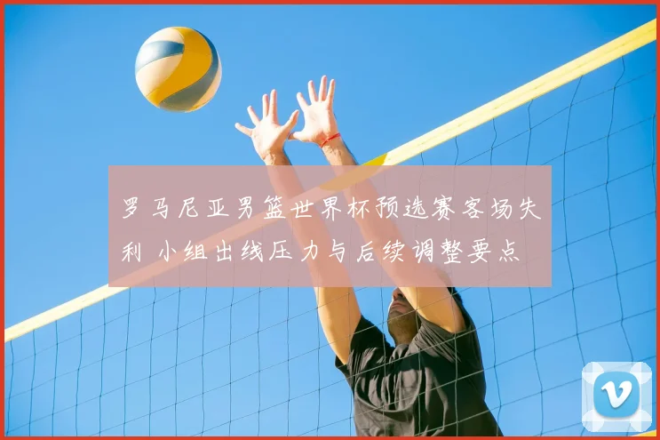 罗马尼亚男篮世界杯预选赛客场失利 小组出线压力与后续调整要点