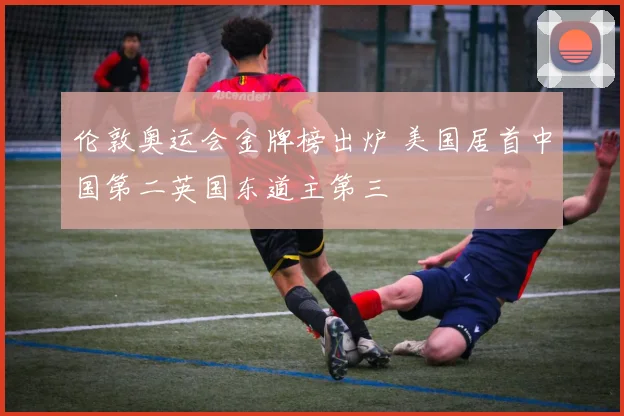伦敦奥运会金牌榜出炉 美国居首中国第二英国东道主第三