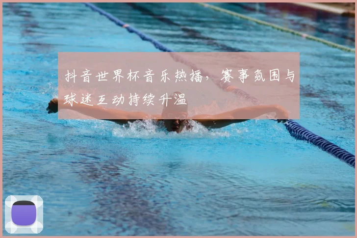 抖音世界杯音乐热播，赛事氛围与球迷互动持续升温