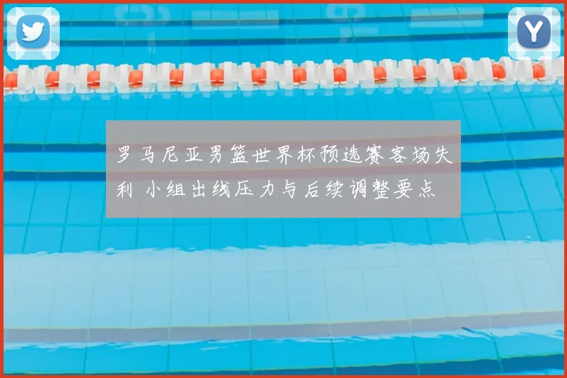 罗马尼亚男篮世界杯预选赛客场失利 小组出线压力与后续调整要点