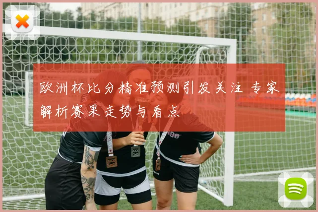 欧洲杯比分精准预测引发关注 专家解析赛果走势与看点